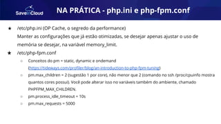 AUTOMAÇÃO
★ /etc/php.ini (OP Cache, o segredo da performance)
Manter as conﬁgurações que já estão otimizadas, se desejar apenas ajustar o uso de
memória se desejar, na variável memory_limit.
★ /etc/php-fpm.conf
○ Conceitos do pm = static, dynamic e ondemand
(https://tideways.com/proﬁler/blog/an-introduction-to-php-fpm-tuning)
○ pm.max_children = 2 (sugestão 1 por core), não menor que 2 (comando no ssh /proc/cpuinfo mostra
quantos cores possui). Você pode alterar isso no variáveis também do ambiente, chamado
PHPFPM_MAX_CHILDREN.
○ pm.process_idle_timeout = 10s
○ pm.max_requests = 5000
NA PRÁTICA - php.ini e php-fpm.conf
 
