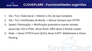 CLOUDFLARE - Funcionalidades sugeridas
1. SSL / TLS / Visão Geral -> Manter o SSL do tipo Completo
2. SSL / TLS / Certiﬁcados de Borda -> Marcar Sempre usar HTTPS
3. Speed / Otimização -> Miniﬁcação automática manter ativado
Javascript, CSS e HTML. Ativar Brotli. NÃO ativar o Rocket Loader.
4. Rede -> Ativar HTTP/3 (com QUIC), Ativar 0-RTT, WebSockets e Onion
Routing
 