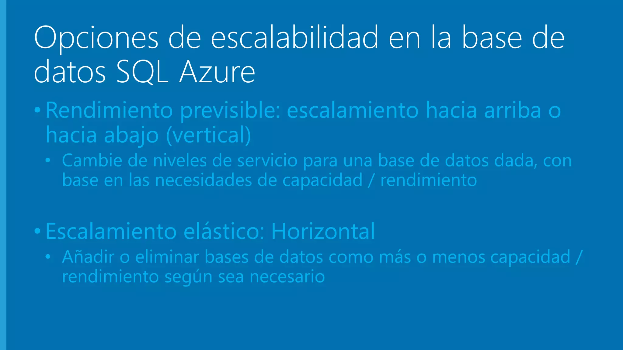 Opciones de escalabilidad en la base de 
datos SQL Azure 
• Rendimiento previsible: escalamiento hacia arriba o 
hacia abajo (vertical) 
• Cambie de niveles de servicio para una base de datos dada, con 
base en las necesidades de capacidad / rendimiento 
• Escalamiento elástico: Horizontal 
• Añadir o eliminar bases de datos como más o menos capacidad / 
rendimiento según sea necesario 
 