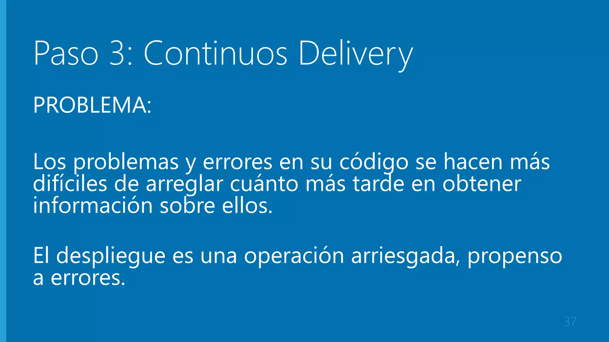 Paso 3: Continuos Delivery 
PROBLEMA: 
Los problemas y errores en su código se hacen más 
difíciles de arreglar cuánto más tarde en obtener 
información sobre ellos. 
El despliegue es una operación arriesgada, propenso 
a errores. 
37 
 