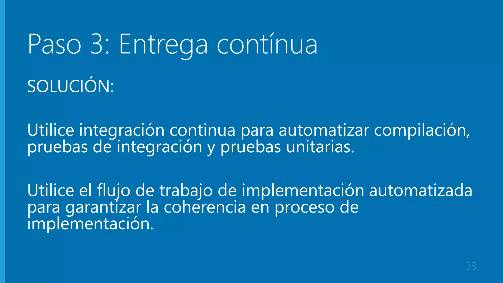Paso 3: Entrega contínua 
SOLUCIÓN: 
Utilice integración continua para automatizar compilación, 
pruebas de integración y pruebas unitarias. 
Utilice el flujo de trabajo de implementación automatizada 
para garantizar la coherencia en proceso de 
implementación. 
38 
