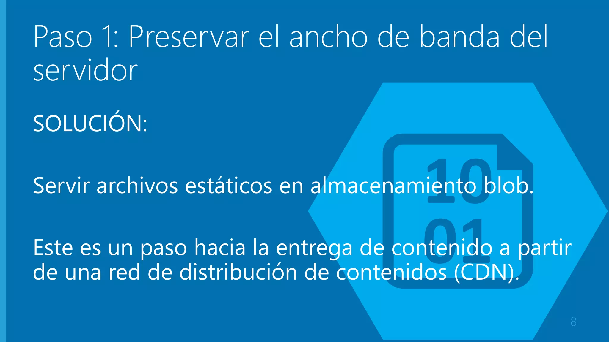 Paso 1: Preservar el ancho de banda del 
servidor 
SOLUCIÓN: 
Servir archivos estáticos en almacenamiento blob. 
Este es un paso hacia la entrega de contenido a partir 
de una red de distribución de contenidos (CDN). 
8 
 