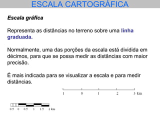 ESCALA CARTOGRÁFICA
Escala gráficaEscala gráfica
Representa as distâncias no terreno sobre uma linha
graduada.
Normalmente, uma das porções da escala está dividida em
décimos, para que se possa medir as distâncias com maior
precisão.
É mais indicada para se visualizar a escala e para medir
distâncias.
 