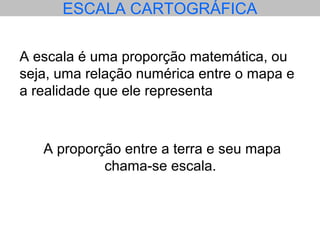 ESCALA CARTOGRÁFICA
A escala é uma proporção matemática, ou
seja, uma relação numérica entre o mapa e
a realidade que ele representa
A proporção entre a terra e seu mapa
chama-se escala.
 