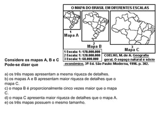 Considere os mapas A, B e C
Pode-se dizer que
a) os três mapas apresentam a mesma riqueza de detalhes.
b) os mapas A e B apresentam maior riqueza de detalhes que o
mapa C.
c) o mapa B é proporcionalmente cinco vezes maior que o mapa
C.
d) o mapa C apresenta maior riqueza de detalhes que o mapa A.
e) os três mapas possuem o mesmo tamanho.
 