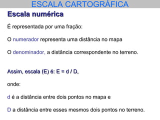 ESCALA CARTOGRÁFICA
Escala numéricaEscala numérica
É representada por uma fração:
O numerador representa uma distância no mapa
O denominador, a distância correspondente no terreno.
Assim, escala (E) é: E = d / D,Assim, escala (E) é: E = d / D,
onde:
d é a distância entre dois pontos no mapa e
D a distância entre esses mesmos dois pontos no terreno.
 