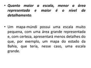 • Quanto maior a escala, menor a área
representada e maior é o nível de
detalhamento.
• Um mapa-múndi possui uma escala muito
pequena, com uma área grande representada
e, com certeza, apresentará menos detalhes do
que, por exemplo, um mapa do estado da
Bahia, que teria, nesse caso, uma escala
grande.
 