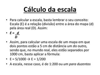 Cálculo da escala
• Para calcular a escala, basta lembrar o seu conceito:
Escala (E) é a relação (divisão) entre a área do mapa (d)
pela área real (D). Assim:
• E = d
D
• Assim, para calcular uma escala de um mapa em que
dois pontos estão a 5 cm de distância um do outro,
sendo que, no mundo real, eles estão separados por
1000 cm, basta aplicar a fórmula:
• E = 5/1000 → E = 1/200
• A escala, nesse caso, é de 1:200 ou um para duzentos
 