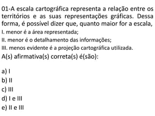 01-A escala cartográfica representa a relação entre os
territórios e as suas representações gráficas. Dessa
forma, é possível dizer que, quanto maior for a escala,
I. menor é a área representada;
II. menor é o detalhamento das informações;
III. menos evidente é a projeção cartográfica utilizada.
A(s) afirmativa(s) correta(s) é(são):
a) I
b) II
c) III
d) I e III
e) II e III
 