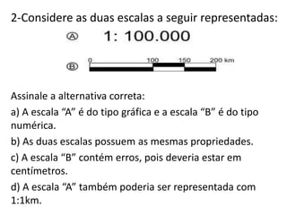 2-Considere as duas escalas a seguir representadas:
Assinale a alternativa correta:
a) A escala “A” é do tipo gráfica e a escala “B” é do tipo
numérica.
b) As duas escalas possuem as mesmas propriedades.
c) A escala “B” contém erros, pois deveria estar em
centímetros.
d) A escala “A” também poderia ser representada com
1:1km.
 