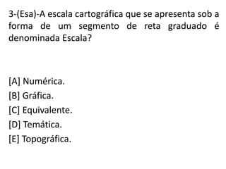 3-(Esa)-A escala cartográfica que se apresenta sob a
forma de um segmento de reta graduado é
denominada Escala?
[A] Numérica.
[B] Gráfica.
[C] Equivalente.
[D] Temática.
[E] Topográfica.
 