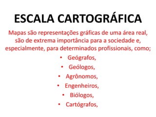 ESCALA CARTOGRÁFICA
Mapas são representações gráficas de uma área real,
são de extrema importância para a sociedade e,
especialmente, para determinados profissionais, como;
• Geógrafos,
• Geólogos,
• Agrônomos,
• Engenheiros,
• Biólogos,
• Cartógrafos,
 