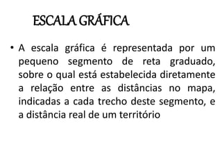 • A escala gráfica é representada por um
pequeno segmento de reta graduado,
sobre o qual está estabelecida diretamente
a relação entre as distâncias no mapa,
indicadas a cada trecho deste segmento, e
a distância real de um território
ESCALA GRÁFICA
 