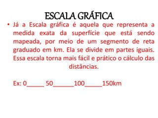 ESCALA GRÁFICA
• Já a Escala gráfica é aquela que representa a
medida exata da superfície que está sendo
mapeada, por meio de um segmento de reta
graduado em km. Ela se divide em partes iguais.
Essa escala torna mais fácil e prático o cálculo das
distâncias.
Ex: 0_____ 50______100_____150km
 