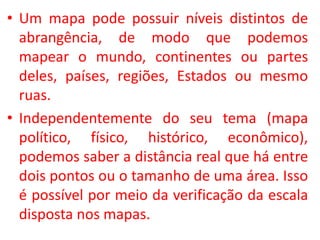 • Um mapa pode possuir níveis distintos de
abrangência, de modo que podemos
mapear o mundo, continentes ou partes
deles, países, regiões, Estados ou mesmo
ruas.
• Independentemente do seu tema (mapa
político, físico, histórico, econômico),
podemos saber a distância real que há entre
dois pontos ou o tamanho de uma área. Isso
é possível por meio da verificação da escala
disposta nos mapas.
 