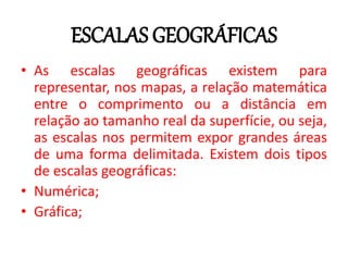 ESCALAS GEOGRÁFICAS
• As escalas geográficas existem para
representar, nos mapas, a relação matemática
entre o comprimento ou a distância em
relação ao tamanho real da superfície, ou seja,
as escalas nos permitem expor grandes áreas
de uma forma delimitada. Existem dois tipos
de escalas geográficas:
• Numérica;
• Gráfica;
 