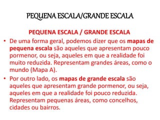 PEQUENAESCALA/GRANDE ESCALA
PEQUENA ESCALA / GRANDE ESCALA
• De uma forma geral, podemos dizer que os mapas de
pequena escala são aqueles que apresentam pouco
pormenor, ou seja, aqueles em que a realidade foi
muito reduzida. Representam grandes áreas, como o
mundo (Mapa A).
• Por outro lado, os mapas de grande escala são
aqueles que apresentam grande pormenor, ou seja,
aqueles em que a realidade foi pouco reduzida.
Representam pequenas áreas, como concelhos,
cidades ou bairros.
 