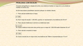 PROBLEMAS COM ESCALAS.
A escala cartográfica é a relação (E) entre uma distância medida no mapa (d) e uma distância
medida no terreno (D).
As fórmulas abaixo possibilitam calcular qualquer um destes valores.
1 – Para calcular distâncias no mapa:
d = D/E
Ex: Num mapa de escala 1: 200.000, quantos cm representam uma distância de 45 km?
2 – Para calcular distâncias no terreno ou distâncias reais:
D = d x E
Ex: Qual a distância real entre dois pontos que no mapa de 1:500.000 estão distantes 32 cm?
3 – Para calcular a escala do mapa:
E = D/d
Ex: Qual a escala de um mapa onde uma distância de 750km é representada por 15 cm?
 