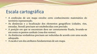 Escala cartográfica
• A confecção de um mapa envolve certo conhecimento matemático do
território representado.
• As distâncias e a localização dos elementos geográficos (cidades, rios,
estradas, litoral) precisam ser estabelecidas com precisão.
• A posição em que se encontram deve ser corretamente fixada, levando-se
em conta os pontos cardeais (rosa dos ventos).
• As distâncias verdadeiras precisam ser reduzidas de acordo com uma escala
adequada.
• A escala é um dos atributos fundamentais de um mapa.
 