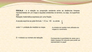 ESCALA - é a relação ou proporção existente entre as distâncias lineares
representadas em um mapa e aquelas existentes no terreno, ou seja, na superfície
real.
Relação matemática expressa por uma fração.
A escala exprime-se pela fórmula 1: E ou 1/E ou ainda 1
E
onde 1 = unidade de medida no mapa.
E = módulo ou número de redução
A unidade de medida mais utilizada nos
mapas é o centímetro
Corresponde à quantidade de vezes que o
objeto (espaço) foi reduzido para poder ser
representado no papel
 