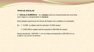 TIPOS DE ESCALAS
1 - ESCALA NUMÉRICA – é a relação entre os comprimentos de uma linha
num mapa e o comprimento no terreno.
Esta relação exprime-se em forma de fração com unidade no numerador.
Ex. 1: 10.000 (o objeto real foi reduzido 10.000 vezes)
1: 5.000.000 (o objeto real foi reduzido 5.000.000 de vezes)
Numa escala de 1:250.000, 1 cm no mapa corresponde a 250.000 cm ou
2.500 m ou 2,5 km no terreno
 