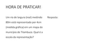 HORA DE PRATICAR!
Um rio de largura (real) medindo
80m está representado por 4cm
(medida gráfica) em um mapa do
município de Tilambuco. Qual é a
escala da representação?
Resposta:
 