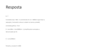 Resposta
E= ?
D (medida real) = 80m → convertendo em cm = 8000cm (para fazer a
operação, é necessário colocar os dados na mesma unidade)
d (medida gráfica) = 4cm
E = 4cm/80m = 4cm/8000cm → (simplificando numerador e
denominador por 4)
E = 1cm/2000cm
Portanto, a escala é 1:2000.
 