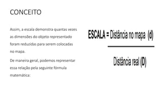 CONCEITO
Assim, a escala demonstra quantas vezes
as dimensões do objeto representado
foram reduzidas para serem colocadas
no mapa.
De maneira geral, podemos representar
essa relação pela seguinte fórmula
matemática:
 