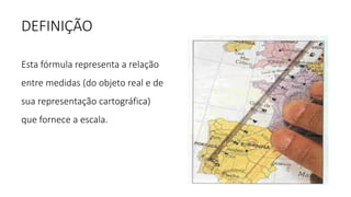DEFINIÇÃO
Esta fórmula representa a relação
entre medidas (do objeto real e de
sua representação cartográfica)
que fornece a escala.
 