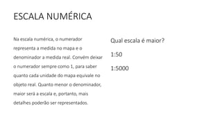 ESCALA NUMÉRICA
Na escala numérica, o numerador
representa a medida no mapa e o
denominador a medida real. Convém deixar
o numerador sempre como 1, para saber
quanto cada unidade do mapa equivale no
objeto real. Quanto menor o denominador,
maior será a escala e, portanto, mais
detalhes poderão ser representados.
Qual escala é maior?
1:50
1:5000
 