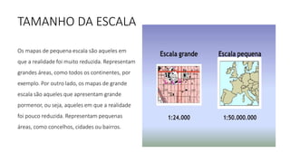 TAMANHO DA ESCALA
Os mapas de pequena escala são aqueles em
que a realidade foi muito reduzida. Representam
grandes áreas, como todos os continentes, por
exemplo. Por outro lado, os mapas de grande
escala são aqueles que apresentam grande
pormenor, ou seja, aqueles em que a realidade
foi pouco reduzida. Representam pequenas
áreas, como concelhos, cidades ou bairros.
 