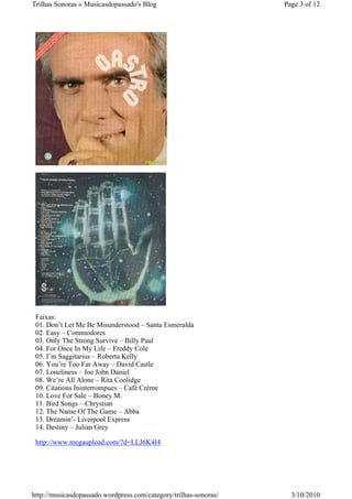 Trilhas Sonoras « Musicasdopassado's Blog                         Page 3 of 12




 Faixas:
 01. Don’t Let Me Be Misunderstood – Santa Esmeralda
 02. Easy – Commodores
 03. Only The Strong Survive – Billy Paul
 04. For Once In My Life – Freddy Cole
 05. I’m Saggitarius – Roberta Kelly
 06. You’re Too Far Away – David Castle
 07. Loneliness – Joe John Daniel
 08. We’re All Alone – Rita Coolidge
 09. Citations Ininterrompues – Café Crème
 10. Love For Sale – Boney M.
 11. Bird Songs – Chrystian
 12. The Name Of The Game – Abba
 13. Dreamin’- Liverpool Express
 14. Destiny – Julian Grey

 http://www.megaupload.com/?d=LLJ6K4I4




http://musicasdopassado.wordpress.com/category/trilhas-sonoras/     3/10/2010
 