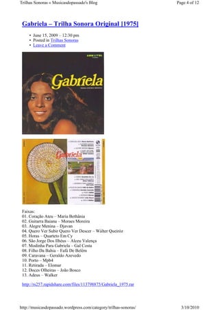 Trilhas Sonoras « Musicasdopassado's Blog                         Page 4 of 12



 Gabriela – Trilha Sonora Original [1975]
     • June 15, 2009 – 12:30 pm
     • Posted in Trilhas Sonoras
     • Leave a Comment




 Faixas:
 01. Coração Ateu – Maria Bethânia
 02. Guitarra Baiana – Moraes Moreira
 03. Alegre Menina – Djavan
 04. Quero Ver Subir Quero Ver Descer – Wálter Queiróz
 05. Horas – Quarteto Em Cy
 06. São Jorge Dos Ilhéus – Alceu Valença
 07. Modinha Para Gabriela – Gal Costa
 08. Filho Da Bahia – Fafá De Belém
 09. Caravana – Geraldo Azevedo
 10. Porto – Mpb4
 11. Retirada – Elomar
 12. Doces Olheiras – João Bosco
 13. Adeus – Walker

 http://rs257.rapidshare.com/files/113798875/Gabriela_1975.rar




http://musicasdopassado.wordpress.com/category/trilhas-sonoras/     3/10/2010
 