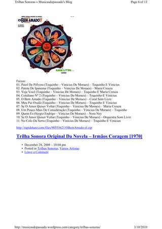 Trilhas Sonoras « Musicasdopassado's Blog                                        Page 6 of 12




 Faixas:
 01. Paiol De Pólvora (Toquinho – Vinicius De Moraes) – Toquinho E Vinicius
 02. Patota De Ipanema (Toquinho – Vinicius De Moraes) – Maria Creuza
 03. Veja Você (Toquinho – Vinicius De Moraes) – Toquinho E Maria Creuza
 04. Cotidiano Nº 2 (Toquinho – Vinicius De Moraes) – Toquinho E Vinicius
 05. O Bem Amado (Toquinho – Vinicius De Moraes) – Coral Som Livre
 06. Meu Pai Oxalá (Toquinho – Vinicius De Moraes) – Toquinho E Vinicius
 07. Se O Amor Quiser Voltar (Toquinho – Vinicius De Moraes) – Maria Creuza
 08. Um Pouco Mais De Consideração (Toquinho – Vinicius De Moraes) – Toquinho
 09. Quem És (Sergio Endrigo – Vinicius De Moraes) – Nora Ney
 10. Se O Amor Quiser Voltar (Toquinho – Vinicius De Moraes) – Orquestra Som Livre
 11. No Colo Da Serra (Toquinho – Vinicius De Moraes) – Toquinho E Vinicius

 http://rapidshare.com/files/90555621/OBemAmado-zl.zip

 Trilha Sonora Original Da Novela – Irmãos Coragem [1970]
     • December 28, 2008 – 10:04 pm
     • Posted in Trilhas Sonoras, Vários Artistas
     • Leave a Comment




http://musicasdopassado.wordpress.com/category/trilhas-sonoras/                      3/10/2010
 