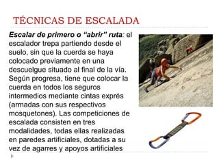 TÉCNICAS DE ESCALADAEscalar de primero o “abrir” ruta: el escalador trepa partiendo desde el suelo, sin que la cuerda se haya colocado previamente en una descuelgue situado al final de la vía.  Según progresa, tiene que colocar la cuerda en todos los seguros intermedios mediante cintas exprés (armadas con sus respectivos mosquetones). Las competiciones de escalada consisten en tres modalidades, todas ellas realizadas en paredes artificiales, dotadas a su vez de agarres y apoyos artificiales