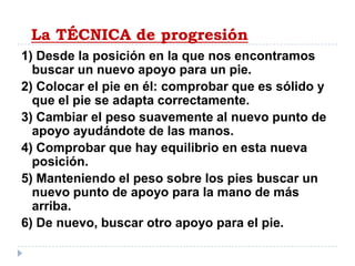 La TÉCNICA de progresión1) Desde la posición en la que nos encontramos buscar un nuevo apoyo para un pie.2) Colocar el pie en él: comprobar que es sólido y que el pie se adapta correctamente.3) Cambiar el peso suavemente al nuevo punto de apoyo ayudándote de las manos.4) Comprobar que hay equilibrio en esta nueva posición.5) Manteniendo el peso sobre los pies buscar un nuevo punto de apoyo para la mano de más arriba.6) De nuevo, buscar otro apoyo para el pie.