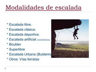 Modalidades de escalada* Escalada libre.* Escalada clásica.* Escalada deportiva.* Escalada artificial (rocódromos)* Boulder* Superlibre* Escalada Urbana (Buldering)* Otros: Vías ferratas