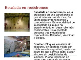Escalada en rocódromosEscalada en rocódromos: es la practicada en una pared artificial que simula ser una de roca. Se utiliza para entrenamientos y competiciones. Esta modalidad de la escalada es la que ha experimentado un desarrollo más considerable. Esta escalada presenta tres modalidades competitivas: Dificultad, Velocidad y Bloque.Boulder (Bloque): escalada sin asegurar, sin cuerdas y solo con colchones de seguridad, hasta una altura tal que permite saltar o caer al suelo sin posibilidades de lesiones. Puede realizarse en rocas o en muros de escalada. Generalmente se realiza un desplazamiento horizontal.