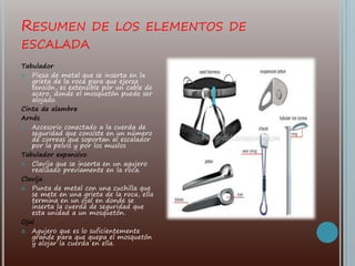 RESUMEN DE LOS ELEMENTOS DE
ESCALADA
Tabulador
 Pieza de metal que se inserta en la
grieta de la roca para que ejerza
tensión, es extensible por un cable de
acero, donde el mosquetón puede ser
alojado.
Cinta de alambre
Arnés
 Accesorio conectado a la cuerda de
seguridad que consiste en un número
de correas que soportan al escalador
por la pelvis y por los muslos
Tabulador expansivo
 Clavija que se inserta en un agujero
realizado previamente en la roca.
Clavija
 Punta de metal con una cuchilla que
se mete en una grieta de la roca, ella
termina en un ojal en donde se
inserta la cuerda de seguridad que
esta unidad a un mosquetón.
Ojal
 Agujero que es lo suficientemente
grande para que quepa el mosquetón
y alojar la cuerda en ella.
 