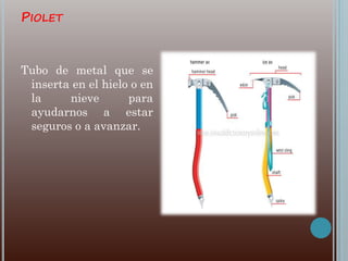 PIOLET
Tubo de metal que se
inserta en el hielo o en
la nieve para
ayudarnos a estar
seguros o a avanzar.
 