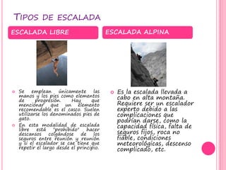 TIPOS DE ESCALADA
 Se emplean únicamente las
manos y los pies como elementos
de progresión. Hay que
mencionar que un elemento
recomendable es el casco. Suelen
utilizarse los denominados pies de
gato.
 En esta modalidad de escalada
libre está "prohibido" hacer
descansos colgándose de los
seguros entre reunión y reunión
y si el escalador se cae tiene que
repetir el largo desde el principio.
 Es la escalada llevada a
cabo en alta montaña.
Requiere ser un escalador
experto debido a las
complicaciones que
podrían darse, como la
capacidad física, falta de
seguros fijos, roca no
fiable, condiciones
meteorológicas, descenso
complicado, etc.
ESCALADA LIBRE ESCALADA ALPINA
 