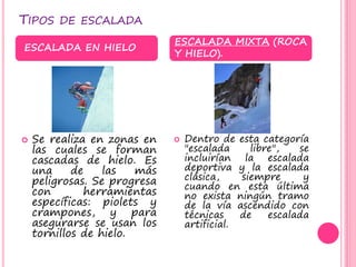 TIPOS DE ESCALADA
 Se realiza en zonas en
las cuales se forman
cascadas de hielo. Es
una de las más
peligrosas. Se progresa
con herramientas
específicas: piolets y
crampones, y para
asegurarse se usan los
tornillos de hielo.
 Dentro de esta categoría
"escalada libre", se
incluirían la escalada
deportiva y la escalada
clásica, siempre y
cuando en esta última
no exista ningún tramo
de la vía ascendido con
técnicas de escalada
artificial.
ESCALADA EN HIELO
ESCALADA MIXTA (ROCA
Y HIELO).
 