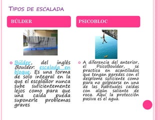 TIPOS DE ESCALADA
 Búlder, del inglés
Boulder: escalada en
bloque. Es una forma
de solo integral en la
que el escalador nunca
sube suficientemente
lejos como para que
una caída pueda
suponerle problemas
graves
 A diferencia del anterior,
el PsicoBoulder, se
practica en acantilados
que tengan paredes con el
desplome suficiente como
para no golpearse en una
de las habituales caídas
con algún saliente de
roca. Aquí la protección
pasiva es el agua.
BÚLDER PSICOBLOC
 