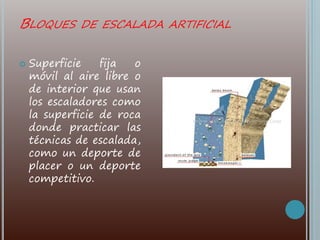BLOQUES DE ESCALADA ARTIFICIAL
 Superficie fija o
móvil al aire libre o
de interior que usan
los escaladores como
la superficie de roca
donde practicar las
técnicas de escalada,
como un deporte de
placer o un deporte
competitivo.
 