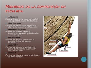 MIEMBROS DE LA COMPETICIÓN EN
ESCALADA
 Agrupación
Pieza en lo alto de la pared de escalada
que soporta la cuerda de seguridad.
 Juez de la ruta
Persona que proporciona seguridad y
observa las maniobras del escalador.
 Presidente del jurado
Persona que supervisa toda la
competición y preside y decide sobre
cualquier disputa.
 Cronometrador
Persona que asegura que la ruta es
escalada dentro del tiempo
estipulado.
 Asegurador
Persona que asegura al escalador de
caídas e intercambia información
sobre sus acciones.
 Escalador
Persona que escala la pared o los bloques
de pared artificial.
 