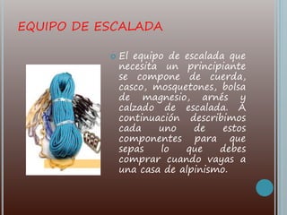 EQUIPO DE ESCALADA
 El equipo de escalada que
necesita un principiante
se compone de cuerda,
casco, mosquetones, bolsa
de magnesio, arnés y
calzado de escalada. A
continuación describimos
cada uno de estos
componentes para que
sepas lo que debes
comprar cuando vayas a
una casa de alpinismo.
 