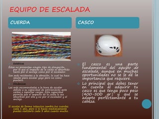 EQUIPO DE ESCALADA
 Estáticas
Éstas no presentan ningún tipo de elongación,
por lo que el impacto de la caída es absorbido
tanto por el anclaje como por el escalador.
Son más resistentes a la abrasión, lo cual las hace
ideales para escalar yoyo pero no como
puntero.
 Dinámicas
Las más recomendadas a la hora de escalar
debido a su capacidad de estiramiento ante
caídas o soportar cargas. Esta capacidad
permite que el impacto de la caída lo sea
absorbido por ella y no por el escalador y el
anclaje.
Si escalas de forma intensiva cambia tus cuerdas
cada 1 año, pero si lo haces medianamente
puedes realizarlo cada 3 años cuanto mucho.
 El casco es una parte
fundamental del equipo de
escalada, aunque en muchas
oportunidades no se le dé la
importancia que requiere.
 Lo principal que debes tener
en cuenta al adquirir tu
casco es que tenga poco peso
(400-500 gr.) y que se
adapte perfectamente a tu
cabeza.
CUERDA CASCO
 