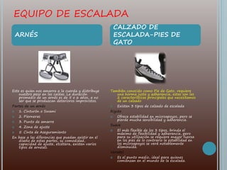 EQUIPO DE ESCALADA
Este es quien nos amarra a la cuerda y distribuye
nuestro peso en las caídas. La duración
promedio de un arnés es de 5 o 6 años, a no
ser que se produzcan deterioros improvistos.
Partes de un arnés
 1. Cinturón o Swami
 2. Pierneras
 3. Punto de amarre
 4. Zona de ajuste
 5. Cinta de Aseguramiento
En base a las diferencias que puedan existir en el
diseño de estas partes, su comodidad,
capacidad de ajuste, etcétera, existen varios
tipos de arneses.
También conocido como Pie de Gato, requiere
una horma justa y adherencia, estas son las
2 características principales que necesitamos
de un calzado
 Existen 3 tipos de calzado de escalada
Rígido
 Ofrece estabilidad en microapoyos, pero se
pierde mucha sensibilidad y adherencia.
Suave
 El más flexible de los 3 tipos, brinda el
máximo de flexibilidad y adherencia, pero
para su utilización se requiere mayor fuerza
en los pies de lo contrario la estabilidad en
los microapoyos se verá notablemente
disminuida.
Versátil
 Es el punto medio, ideal para quienes
comienzan en el mundo de la escalada.
ARNÉS
CALZADO DE
ESCALADA-PIES DE
GATO
 