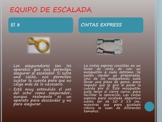 EQUIPO DE ESCALADA
 Los aseguradores son los
aparatos que nos permiten
asegurar al escalador. Si sufre
una caída, nos permiten
sujetar la cuerda para que no
caiga más de lo necesario.
 Está muy extendido el uso
del ocho como asegurador,
aunque realmente es un
aparato para descender y no
para asegurar.
 La cintas express consisten en un
trozo de cinta de con un
mosquetón a cada extremo. Se
suelen vender ya preparadas.
Uno de los mosquetones suele
llevar una pieza de goma, para
impedir que se gire al pasar la
cuerda por él. Este mosquetón
suele tener el cierre curvo, para
facilitar la operación. Las cintas
express para escalada deportiva
suelen ser de 10 ó 15 cm,
mientras que para escalada
clásica se usan de diferentes
tamaños.
El 8 CINTAS EXPRESS
 