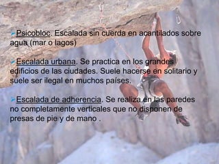 Psicobloc. Escalada sin cuerda en acantilados sobre
agua (mar o lagos)

Escalada urbana. Se practica en los grandes
edificios de las ciudades. Suele hacerse en solitario y
suele ser ilegal en muchos países.

Escalada de adherencia. Se realiza en las paredes
no completamente verticales que no disponen de
presas de pie y de mano .
 